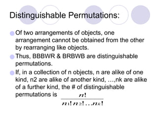 Distinguishable Permutations:
●Of two arrangements of objects, one
arrangement cannot be obtained from the other
by rearranging like objects.
●Thus, BBBWR & BRBWB are distinguishable
permutations.
●If, in a collection of n objects, n are alike of one
kind, n2 are alike of another kind, …,nk are alike
of a further kind, the # of distinguishable
permutations is
 