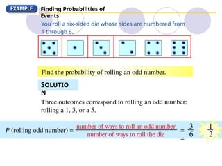 Finding Probabilities of
Events
Three outcomes correspond to rolling an odd number:
rolling a 1, 3, or a 5.
P (rolling odd number) =
number of ways to roll an odd number
number of ways to roll the die
You roll a six-sided die whose sides are numbered from
1 through 6.
Find the probability of rolling an odd number.
SOLUTIO
N
3
6
1
2
=
=
 