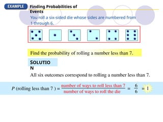 Finding Probabilities of
Events
All six outcomes correspond to rolling a number less than 7.
P (rolling less than 7 ) =
number of ways to roll less than 7
You roll a six-sided die whose sides are numbered from
1 through 6.
Find the probability of rolling a number less than 7.
SOLUTIO
N
number of ways to roll the die
6
6
= = 1
 