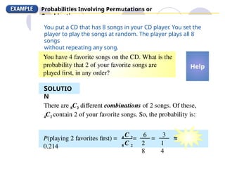 Probabilities Involving Permutations or
Combinations
You put a CD that has 8 songs in your CD player. You set the
player to play the songs at random. The player plays all 8
songs
without repeating any song.
You have 4 favorite songs on the CD. What is the
probability that 2 of your favorite songs are
played first, in any order?
SOLUTIO
N
There are 8C2 different combinations of 2 songs. Of these,
4C2 contain 2 of your favorite songs. So, the probability is:
Help
P(playing 2 favorites first) = = = ≈
0.214
4 C 2
8 C 2
6
2
8
3
1
4
 