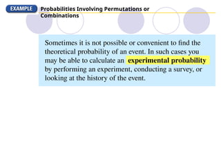 Probabilities Involving Permutations or
Combinations
Sometimes it is not possible or convenient to find the
theoretical probability of an event. In such cases you
may be able to calculate an experimental probability
by performing an experiment, conducting a survey, or
looking at the history of the event.
 