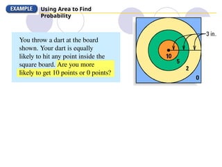 Using Area to Find
Probability
You throw a dart at the board
shown. Your dart is equally
likely to hit any point inside the
square board. Are you more
likely to get 10 points or 0 points?
 