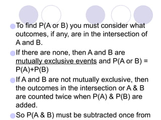 ●To find P(A or B) you must consider what
outcomes, if any, are in the intersection of
A and B.
●If there are none, then A and B are
mutually exclusive events and P(A or B) =
P(A)+P(B)
●If A and B are not mutually exclusive, then
the outcomes in the intersection or A & B
are counted twice when P(A) & P(B) are
added.
●So P(A & B) must be subtracted once from
 