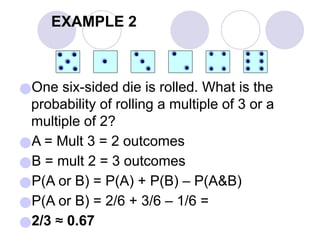 EXAMPLE 2
●One six-sided die is rolled. What is the
probability of rolling a multiple of 3 or a
multiple of 2?
●A = Mult 3 = 2 outcomes
●B = mult 2 = 3 outcomes
●P(A or B) = P(A) + P(B) – P(A&B)
●P(A or B) = 2/6 + 3/6 – 1/6 =
●2/3 ≈ 0.67
 