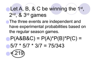 ●Let A, B, & C be winning the 1st
,
2nd
, & 3rd
games
●The three events are independent and
have experimental probabilities based on
the regular season games.
●P(A&B&C) = P(A)*P(B)*P(C) =
●5/7 * 5/7 * 3/7 = 75/343
●=.219
 