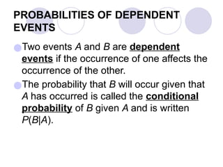 PROBABILITIES OF DEPENDENT
EVENTS
●Two events A and B are dependent
events if the occurrence of one affects the
occurrence of the other.
●The probability that B will occur given that
A has occurred is called the conditional
probability of B given A and is written
P(B|A).
 