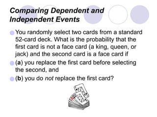 Comparing Dependent and
Independent Events
●You randomly select two cards from a standard
52-card deck. What is the probability that the
first card is not a face card (a king, queen, or
jack) and the second card is a face card if
●(a) you replace the first card before selecting
the second, and
●(b) you do not replace the first card?
 