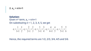 2. an
= n/n+1
Solution:
Given nth
term, an
= n/n+1
On substituting n = 1, 2, 3, 4, 5, we get
Hence, the required terms are 1/2, 2/3, 3/4, 4/5 and 5/6.
 