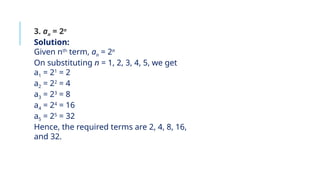 3. an = 2n
Solution:
Given nth
term, an = 2n
On substituting n = 1, 2, 3, 4, 5, we get
a1 = 21
= 2
a2 = 22
= 4
a3 = 23
= 8
a4 = 24
= 16
a5 = 25
= 32
Hence, the required terms are 2, 4, 8, 16,
and 32.
 