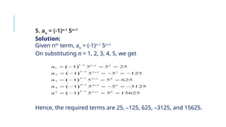 5. an
= (-1)n-1
5n+1
Solution:
Given nth
term, an
= (-1)n-1
5n+1
On substituting n = 1, 2, 3, 4, 5, we get
Hence, the required terms are 25, –125, 625, –3125, and 15625.
 
