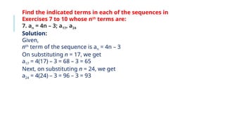 Find the indicated terms in each of the sequences in
Exercises 7 to 10 whose nth
terms are:
7. an = 4n – 3; a17, a24
Solution:
Given,
nth
term of the sequence is an = 4n – 3
On substituting n = 17, we get
a17 = 4(17) – 3 = 68 – 3 = 65
Next, on substituting n = 24, we get
a24 = 4(24) – 3 = 96 – 3 = 93
 