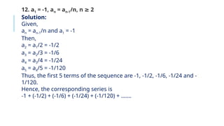 12. a1 = -1, an = an-1/n, n 2
≥
Solution:
Given,
an = an-1/n and a1 = -1
Then,
a2 = a1/2 = -1/2
a3 = a2/3 = -1/6
a4 = a3/4 = -1/24
a5 = a4/5 = -1/120
Thus, the first 5 terms of the sequence are -1, -1/2, -1/6, -1/24 and -
1/120.
Hence, the corresponding series is
-1 + (-1/2) + (-1/6) + (-1/24) + (-1/120) + …….
 