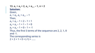 13. a1 = a2 = 2, an = an-1 – 1, n > 2
Solution:
Given,
a1 = a2, an = an-1 – 1
Then,
a3 = a2 – 1 = 2 – 1 = 1
a4 = a3 – 1 = 1 – 1 = 0
a5 = a4 – 1 = 0 – 1 = -1
Thus, the first 5 terms of the sequence are 2, 2, 1, 0
and -1.
The corresponding series is
2 + 2 + 1 + 0 + (-1) + ……
 