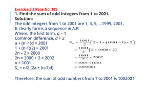 Exercise 9.2 Page No: 185
1. Find the sum of odd integers from 1 to 2001.
Solution:
The odd integers from 1 to 2001 are 1, 3, 5, …1999, 2001.
It clearly forms a sequence in A.P.
Where, the first term, a = 1
Common difference, d = 2
a + (n -1)d = 2001
1 + (n-1)(2) = 2001
2n – 2 = 2000
2n = 2000 + 2 = 2002
n = 1001
Sn
= n/2 [2a + (n-1)d]
Therefore, the sum of odd numbers from 1 to 2001 is 1002001.
 