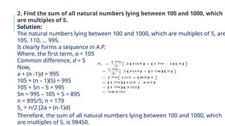 2. Find the sum of all natural numbers lying between 100 and 1000, which
are multiples of 5.
Solution:
The natural numbers lying between 100 and 1000, which are multiples of 5, are
105, 110, … 995.
It clearly forms a sequence in A.P.
Where, the first term, a = 105
Common difference, d = 5
Now,
a + (n -1)d = 995
105 + (n – 1)(5) = 995
105 + 5n – 5 = 995
5n = 995 – 105 + 5 = 895
n = 895/5; n = 179
Sn
= n/2 [2a + (n-1)d]
Therefore, the sum of all natural numbers lying between 100 and 1000, which
are multiples of 5, is 98450.
 