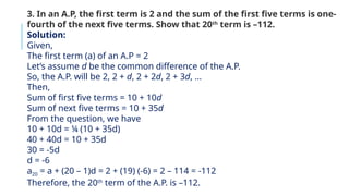 3. In an A.P, the first term is 2 and the sum of the first five terms is one-
fourth of the next five terms. Show that 20th
term is –112.
Solution:
Given,
The first term (a) of an A.P = 2
Let’s assume d be the common difference of the A.P.
So, the A.P. will be 2, 2 + d, 2 + 2d, 2 + 3d, …
Then,
Sum of first five terms = 10 + 10d
Sum of next five terms = 10 + 35d
From the question, we have
10 + 10d = ¼ (10 + 35d)
40 + 40d = 10 + 35d
30 = -5d
d = -6
a20 = a + (20 – 1)d = 2 + (19) (-6) = 2 – 114 = -112
Therefore, the 20th
term of the A.P. is –112.
 