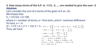 4. How many terms of the A.P. -6, -11/2, -5, …. are needed to give the sum –25
Solution:
Let’s consider the sum of n terms of the given A.P. as –25.
We known that,
Sn
= n/2 [2a + (n-1)d]
where n = number of terms, a = first term, and d = common difference
So here, a = –6
d = -11/2 + 6 = (-11 + 12)/ 2 = 1/2
Thus, we have
 