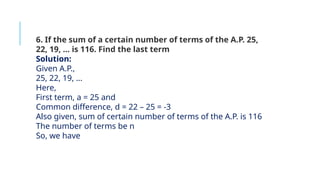 6. If the sum of a certain number of terms of the A.P. 25,
22, 19, … is 116. Find the last term
Solution:
Given A.P.,
25, 22, 19, …
Here,
First term, a = 25 and
Common difference, d = 22 – 25 = -3
Also given, sum of certain number of terms of the A.P. is 116
The number of terms be n
So, we have
 