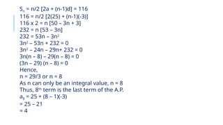 Sn = n/2 [2a + (n-1)d] = 116
116 = n/2 [2(25) + (n-1)(-3)]
116 x 2 = n [50 – 3n + 3]
232 = n [53 – 3n]
232 = 53n – 3n2
3n2
– 53n + 232 = 0
3n2
– 24n – 29n+ 232 = 0
3n(n – 8) – 29(n – 8) = 0
(3n – 29) (n – 8) = 0
Hence,
n = 29/3 or n = 8
As n can only be an integral value, n = 8
Thus, 8th
term is the last term of the A.P.
a8 = 25 + (8 – 1)(-3)
= 25 – 21
= 4
 