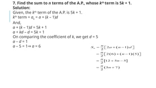 7. Find the sum to n terms of the A.P., whose kth
term is 5k + 1.
Solution:
Given, the kth
term of the A.P. is 5k + 1.
kth
term = ak
= a + (k – 1)d
And,
a + (k – 1)d = 5k + 1
a + kd – d = 5k + 1
On comparing the coefficient of k, we get d = 5
a – d = 1
a – 5 = 1⇒ a = 6
 