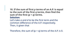 10. If the sum of first p terms of an A.P. is equal
to the sum of the first q terms, then find the
sum of the first (p + q) terms.
Solution:
Let’s take a and d to be the first term and the
common difference of the A.P. respectively.
Then, it given that
Therefore, the sum of (p + q) terms of the A.P. is 0.
 