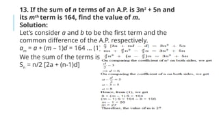 13. If the sum of n terms of an A.P. is 3n2
+ 5n and
its mth
term is 164, find the value of m.
Solution:
Let’s consider a and b to be the first term and the
common difference of the A.P. respectively.
am
= a + (m – 1)d = 164 … (1)
We the sum of the terms is given by,
Sn
= n/2 [2a + (n-1)d]
 