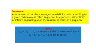 Series
If a1
, a2
, a3
,…… an
is a sequence, then the expression a1
+
a2
+ a3
+ a4
+ … + an
is called series.
Sequence
A succession of numbers arranged in a definite order according to
a given certain rule is called sequence. A sequence is either finite
or infinite depending upon the number of terms in a sequence.
 