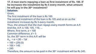 17. A man starts repaying a loan as first instalment of Rs. 100. If
he increases the instalment by Rs 5 every month, what amount
he will pay in the 30th
instalment?
Solution:
Given,
The first instalment of the loan is Rs 100.
The second instalment of the loan is Rs 105 and so on as the
instalment increases by Rs 5 every month.
Thus, the amount that the man repays every month forms an A.P.
And the, A.P. is 100, 105, 110, …
Where, first term, a = 100
Common difference, d = 5
So, the 30th
term in this A.P. will be
A30 = a + (30 – 1)d
= 100 + (29) (5)
= 100 + 145
= 245
Therefore, the amount to be paid in the 30th
instalment will be Rs 245.
 