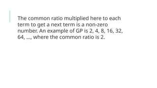 The common ratio multiplied here to each
term to get a next term is a non-zero
number. An example of GP is 2, 4, 8, 16, 32,
64, …, where the common ratio is 2.
 