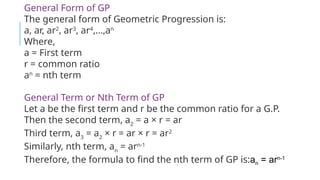 an = arn-1
General Form of GP
The general form of Geometric Progression is:
a, ar, ar2
, ar3
, ar4
,…,an
Where,
a = First term
r = common ratio
an
= nth term
General Term or Nth Term of GP
Let a be the first term and r be the common ratio for a G.P.
Then the second term, a2
= a × r = ar
Third term, a3
= a2
× r = ar × r = ar2
Similarly, nth term, an
= arn-1
Therefore, the formula to find the nth term of GP is:an = arn-1
 