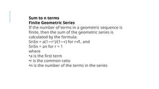 Sum to n terms
Finite Geometric Series
If the number of terms in a geometric sequence is
finite, then the sum of the geometric series is
calculated by the formula:
SnSn = a(1 r
− n
)/(1 r) for r≠1, and
−
SnSn = an for r = 1
where
•a is the first term
•r is the common ratio
•n is the number of the terms in the series
 