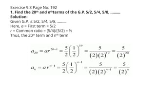 Exercise 9.3 Page No: 192
1. Find the 20th
and nth
terms of the G.P. 5/2, 5/4, 5/8, ………
Solution:
Given G.P. is 5/2, 5/4, 5/8, ………
Here, a = First term = 5/2
r = Common ratio = (5/4)/(5/2) = ½
Thus, the 20th
term and nth
term
 