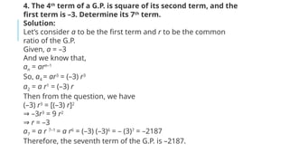 4. The 4th
term of a G.P. is square of its second term, and the
first term is –3. Determine its 7th
term.
Solution:
Let’s consider a to be the first term and r to be the common
ratio of the G.P.
Given, a = –3
And we know that,
an = arn–1
So, a4 = ar3
= (–3) r3
a2 = a r1
= (–3) r
Then from the question, we have
(–3) r3
= [(–3) r]2
–
⇒ 3r3
= 9 r2
⇒ r = –3
a7 = a r 7–1
= a r6
= (–3) (–3)6
= – (3)7
= –2187
Therefore, the seventh term of the G.P. is –2187.
 