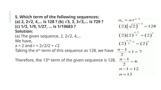 5. Which term of the following sequences:
(a) 2, 2 2, 4,… is 128 ? (b) 3, 3, 3 3,… is 729 ?
√ √ √
(c) 1/3, 1/9, 1/27, … is 1/19683 ?
Solution:
(a) The given sequence, 2, 2 2, 4,…
√
We have,
a = 2 and r = 2 2/2 = 2
√ √
Taking the nth
term of this sequence as 128, we have
Therefore, the 13th
term of the given sequence is 128.
 