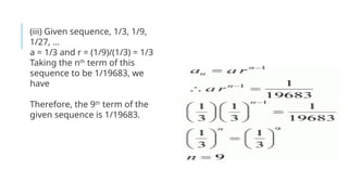 (iii) Given sequence, 1/3, 1/9,
1/27, …
a = 1/3 and r = (1/9)/(1/3) = 1/3
Taking the nth
term of this
sequence to be 1/19683, we
have
Therefore, the 9th
term of the
given sequence is 1/19683.
 