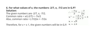 6. For what values of x, the numbers -2/7, x, -7/2 are in G.P?
Solution:
The given numbers are -2/7, x, -7/2.
Common ratio = x/(-2/7) = -7x/2
Also, common ratio = (-7/2)/x = -7/2x
Therefore, for x = ± 1, the given numbers will be in G.P.
 