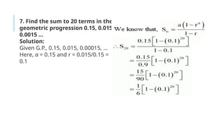 7. Find the sum to 20 terms in the
geometric progression 0.15, 0.015,
0.0015 …
Solution:
Given G.P., 0.15, 0.015, 0.00015, …
Here, a = 0.15 and r = 0.015/0.15 =
0.1
 
