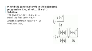 9. Find the sum to n terms in the geometric
progression 1, -a, a2
, -a3
…. (if a ≠ -1)
Solution:
The given G.P. is 1, -a, a2
, -a3
….
Here, the first term = a1
= 1
And the common ratio = r = – a
We know that,
 