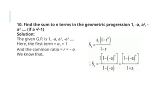 10. Find the sum to n terms in the geometric progression 1, -a, a2
, -
a3
…. (if a ≠ -1)
Solution:
The given G.P. is 1, -a, a2
, -a3
….
Here, the first term = a1
= 1
And the common ratio = r = – a
We know that,
 