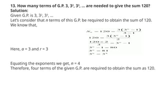 13. How many terms of G.P. 3, 32
, 33
, … are needed to give the sum 120?
Solution:
Given G.P. is 3, 32
, 33
, …
Let’s consider that n terms of this G.P. be required to obtain the sum of 120.
We know that,
Here, a = 3 and r = 3
Equating the exponents we get, n = 4
Therefore, four terms of the given G.P. are required to obtain the sum as 120.
 