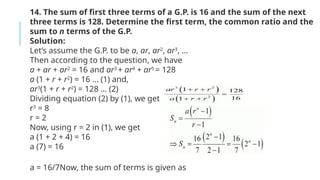 14. The sum of first three terms of a G.P. is 16 and the sum of the next
three terms is 128. Determine the first term, the common ratio and the
sum to n terms of the G.P.
Solution:
Let’s assume the G.P. to be a, ar, ar2
, ar3
, …
Then according to the question, we have
a + ar + ar2
= 16 and ar3
+ ar4
+ ar5
= 128
a (1 + r + r2
) = 16 … (1) and,
ar3
(1 + r + r2
) = 128 … (2)
Dividing equation (2) by (1), we get
r3
= 8
r = 2
Now, using r = 2 in (1), we get
a (1 + 2 + 4) = 16
a (7) = 16
a = 16/7Now, the sum of terms is given as
 