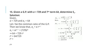 15. Given a G.P. with a = 729 and 7th
term 64, determine S7
.
Solution:
Given,
a = 729 and a7
= 64
Let r be the common ratio of the G.P.
Then we know that, an
= a rn–1
a7
= ar7–1
= (729)r6
⇒ 64 = 729 r6
r6
= 64/729
r6
=
r=
 
