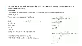 16. Find a G.P. for which sum of the first two terms is –4 and the fifth term is 4
times the third term.
Solution:
Consider a to be the first term and r to be the common ratio of the G.P.
Given, S2
= -4
Then, from the question we have
And,
a5
= 4 x a3
ar4
= 4ar2
r2
= 4
r = ± 2
Using the value of r in (1), we have
Therefore, the required G.P is
-4/3, -8/3, -16/3, …. Or 4, -8, 16, -32, ……
 