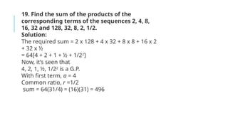 19. Find the sum of the products of the
corresponding terms of the sequences 2, 4, 8,
16, 32 and 128, 32, 8, 2, 1/2.
Solution:
The required sum = 2 x 128 + 4 x 32 + 8 x 8 + 16 x 2
+ 32 x ½
= 64[4 + 2 + 1 + ½ + 1/22
]
Now, it’s seen that
4, 2, 1, ½, 1/22
is a G.P.
With first term, a = 4
Common ratio, r =1/2
sum = 64(31/4) = (16)(31) = 496
 