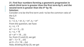 21. Find four numbers forming a geometric progression in
which third term is greater than the first term by 9, and the
second term is greater than the 4th
by 18.
Solution:
Consider a to be the first term and r to be the common ratio of
the G.P.
Then,
a1
= a, a2
= ar, a3
= ar2
, a4
= ar3
From the question, we have
a3
= a1
+ 9
ar2
= a + 9 … (i)
a2
= a4
+ 18
ar = ar3
+ 18 … (ii)
So, from (1) and (2), we get
a(r2
– 1) = 9 … (iii)
ar (1– r2
) = 18 … (iv)
Now, dividing (4) by (3), we get
 