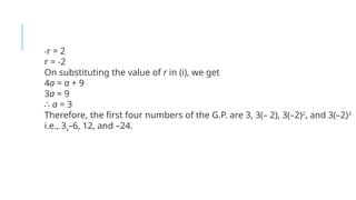 -r = 2
r = -2
On substituting the value of r in (i), we get
4a = a + 9
3a = 9
∴ a = 3
Therefore, the first four numbers of the G.P. are 3, 3(– 2), 3(–2)2
, and 3(–2)3
i.e., 3¸–6, 12, and –24.
 