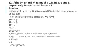 22. If the pth
, qth
and rth
terms of a G.P. are a, b and c,
respectively. Prove that aq-r
br-p
cp-q
= 1
Solution:
Let’s take A to be the first term and R to be the common ratio
of the G.P.
Then according to the question, we have
ARp–1
= a
ARq–1
= b
ARr–1
= c
Then,
aq–r
br–p
cp–q
= Aq–r
× R(p–1) (q–r)
× Ar–p
× R(q–1) (r–p)
× Ap–q
× R(r –1)(p–q)
= Aq– r + r – p + p – q
× R (pr – pr – q + r) + (rq – r + p – pq) + (pr – p – qr + q)
= A0
× R0
= 1
Hence proved.
 