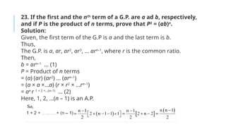 23. If the first and the nth
term of a G.P. are a ad b, respectively,
and if P is the product of n terms, prove that P2
= (ab)n
.
Solution:
Given, the first term of the G.P is a and the last term is b.
Thus,
The G.P. is a, ar, ar2
, ar3
, … arn–1
, where r is the common ratio.
Then,
b = arn–1
… (1)
P = Product of n terms
= (a) (ar) (ar2
) … (arn–1
)
= (a × a ×…a) (r × r2
× …rn–1
)
= an
r 1 + 2 +…(n–1)
… (2)
Here, 1, 2, …(n – 1) is an A.P.
 