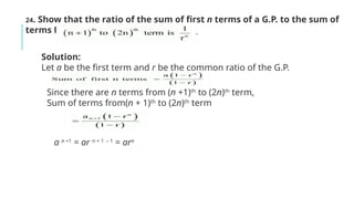 24. Show that the ratio of the sum of first n terms of a G.P. to the sum of
terms from
Solution:
Let a be the first term and r be the common ratio of the G.P.
Since there are n terms from (n +1)th
to (2n)th
term,
Sum of terms from(n + 1)th
to (2n)th
term
a n +1
= ar n + 1 – 1
= arn
 