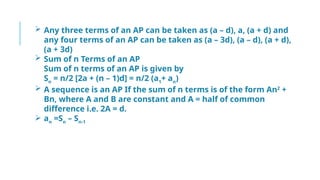 Any three terms of an AP can be taken as (a – d), a, (a + d) and
any four terms of an AP can be taken as (a – 3d), (a – d), (a + d),
(a + 3d)
 Sum of n Terms of an AP
Sum of n terms of an AP is given by
Sn
= n/2 [2a + (n – 1)d] = n/2 (a1
+ an
)
 A sequence is an AP If the sum of n terms is of the form An2
+
Bn, where A and B are constant and A = half of common
difference i.e. 2A = d.
 an
=Sn
– Sn-1
 
